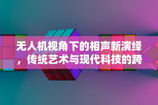 无人机视角下的相声新演绎，传统艺术与现代科技的跨界融合？