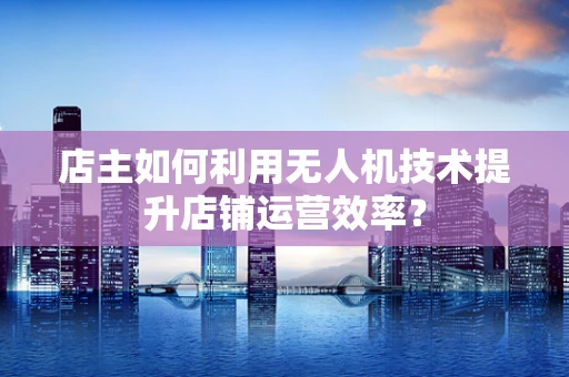 店主如何利用无人机技术提升店铺运营效率？
