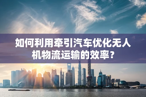 如何利用牵引汽车优化无人机物流运输的效率？