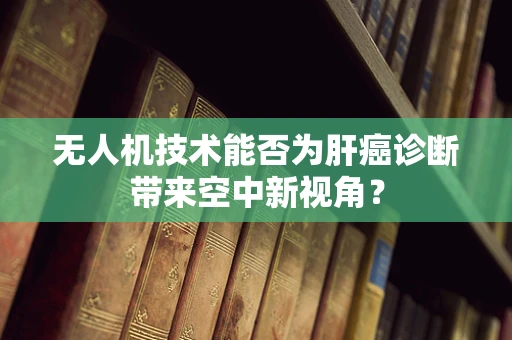 无人机技术能否为肝癌诊断带来空中新视角？