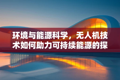 环境与能源科学，无人机技术如何助力可持续能源的探索？