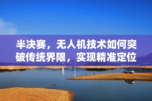 半决赛，无人机技术如何突破传统界限，实现精准定位与高速传输？