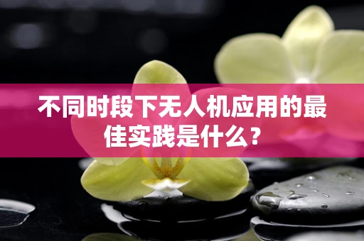 不同时段下无人机应用的最佳实践是什么？