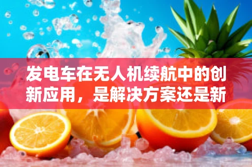 发电车在无人机续航中的创新应用，是解决方案还是新挑战？