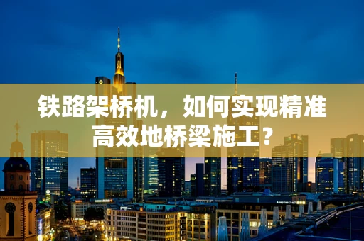 铁路架桥机，如何实现精准高效地桥梁施工？