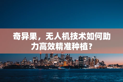 奇异果，无人机技术如何助力高效精准种植？