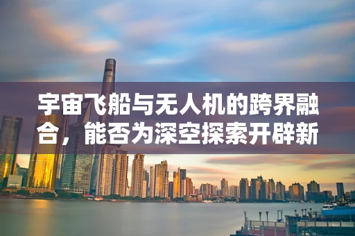 宇宙飞船与无人机的跨界融合，能否为深空探索开辟新路径？