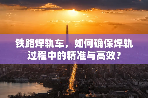 铁路焊轨车，如何确保焊轨过程中的精准与高效？