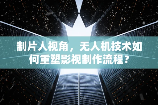 制片人视角，无人机技术如何重塑影视制作流程？