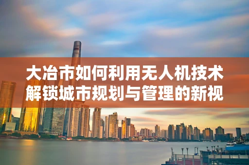 大冶市如何利用无人机技术解锁城市规划与管理的新视界？