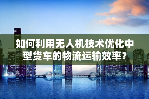 如何利用无人机技术优化中型货车的物流运输效率？