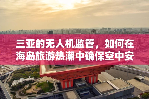 三亚的无人机监管，如何在海岛旅游热潮中确保空中安全？