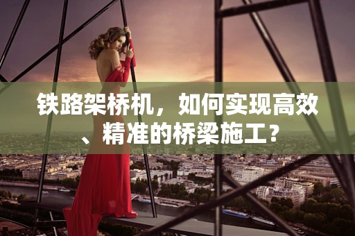 铁路架桥机，如何实现高效、精准的桥梁施工？