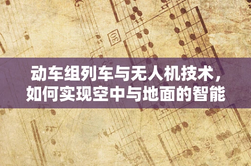 动车组列车与无人机技术，如何实现空中与地面的智能联动？