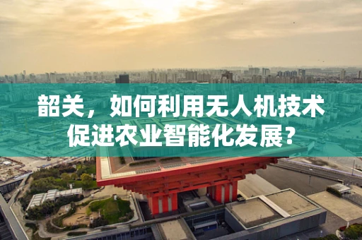 韶关，如何利用无人机技术促进农业智能化发展？