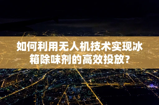 如何利用无人机技术实现冰箱除味剂的高效投放？
