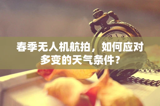 春季无人机航拍，如何应对多变的天气条件？