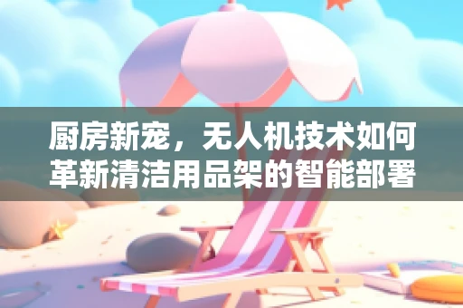 厨房新宠，无人机技术如何革新清洁用品架的智能部署？
