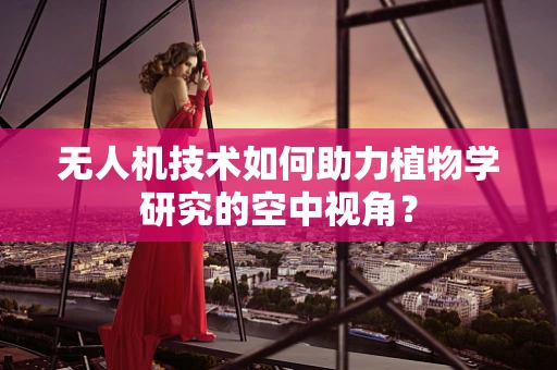 无人机技术如何助力植物学研究的空中视角？
