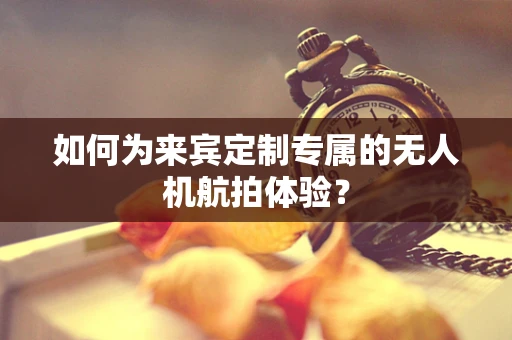 如何为来宾定制专属的无人机航拍体验？