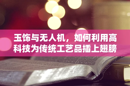 玉饰与无人机，如何利用高科技为传统工艺品插上翅膀？