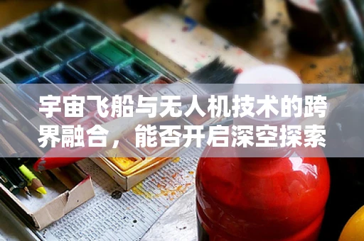 宇宙飞船与无人机技术的跨界融合，能否开启深空探索新纪元？