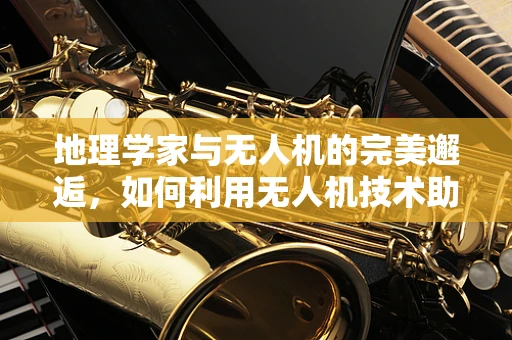 地理学家与无人机的完美邂逅，如何利用无人机技术助力地理研究？