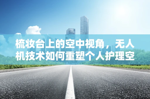 梳妆台上的空中视角，无人机技术如何重塑个人护理空间？