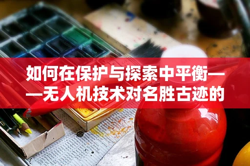 如何在保护与探索中平衡——无人机技术对名胜古迹的双刃剑效应？