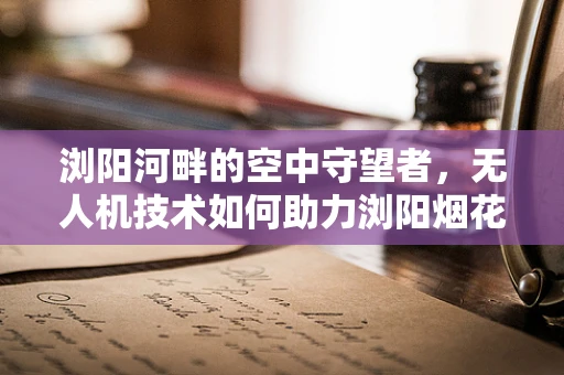 浏阳河畔的空中守望者，无人机技术如何助力浏阳烟花的绿色安全？