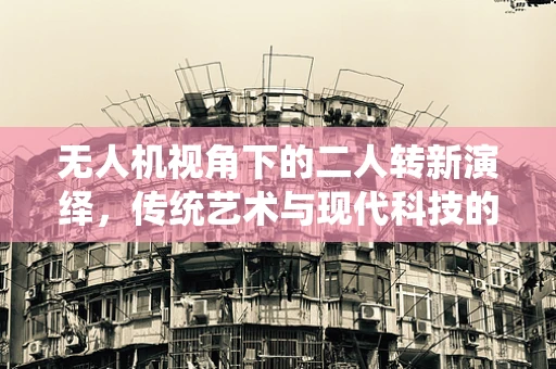 无人机视角下的二人转新演绎，传统艺术与现代科技的跨界融合