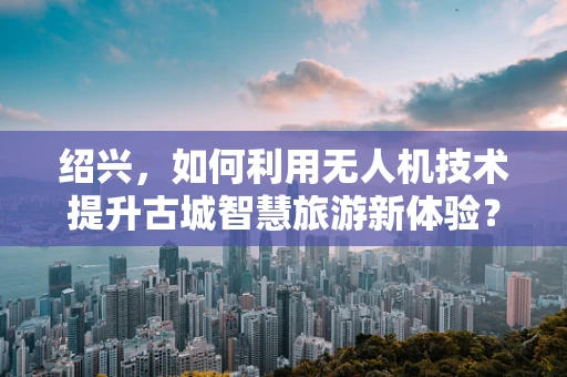 绍兴，如何利用无人机技术提升古城智慧旅游新体验？