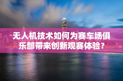 无人机技术如何为赛车场俱乐部带来创新观赛体验？