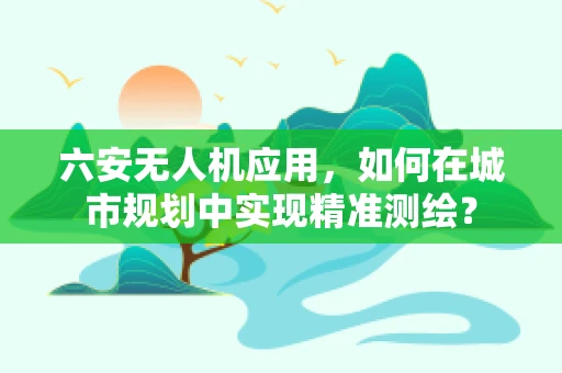 六安无人机应用，如何在城市规划中实现精准测绘？
