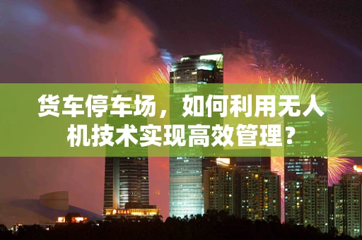 货车停车场，如何利用无人机技术实现高效管理？