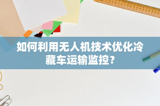 如何利用无人机技术优化冷藏车运输监控？