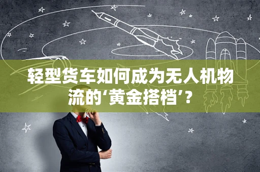 轻型货车如何成为无人机物流的‘黄金搭档’？