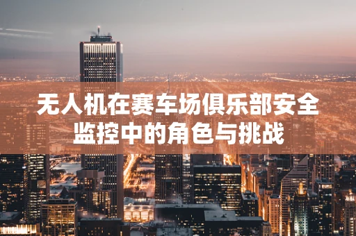 无人机在赛车场俱乐部安全监控中的角色与挑战