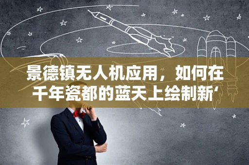 景德镇无人机应用，如何在千年瓷都的蓝天上绘制新‘瓷’图？