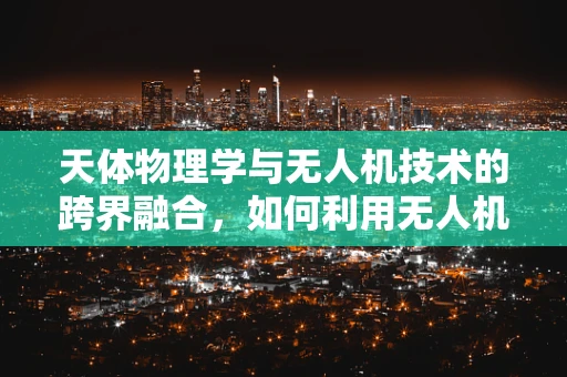 天体物理学与无人机技术的跨界融合，如何利用无人机观测宇宙奥秘？
