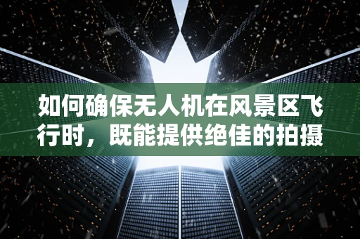 如何确保无人机在风景区飞行时，既能提供绝佳的拍摄体验，又不会对自然景观和游客造成干扰？