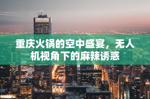 重庆火锅的空中盛宴，无人机视角下的麻辣诱惑