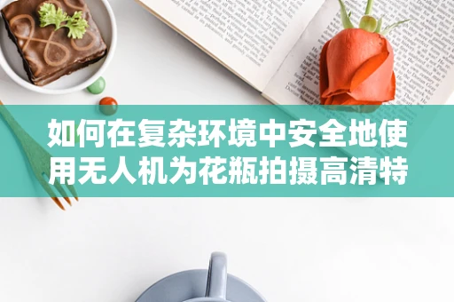 如何在复杂环境中安全地使用无人机为花瓶拍摄高清特写？