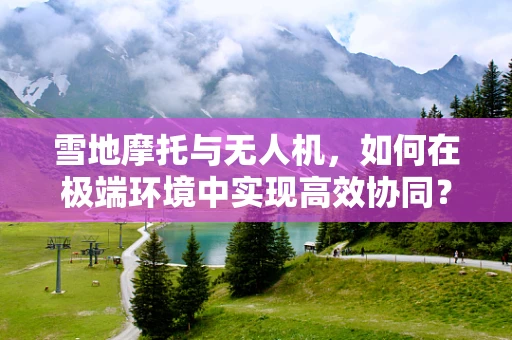 雪地摩托与无人机，如何在极端环境中实现高效协同？