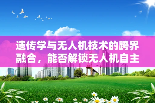 遗传学与无人机技术的跨界融合，能否解锁无人机自主进化的新篇章？