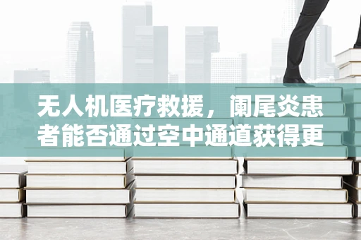 无人机医疗救援，阑尾炎患者能否通过空中通道获得更快救治？