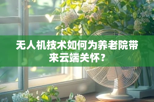 无人机技术如何为养老院带来云端关怀？