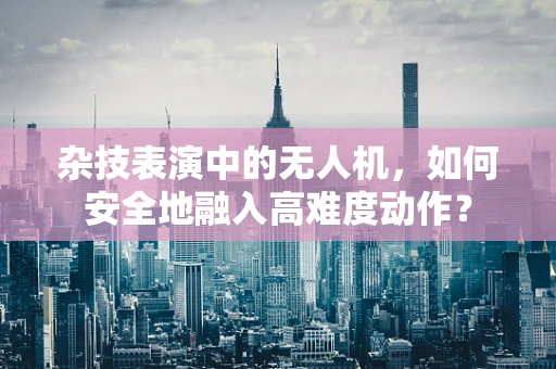 杂技表演中的无人机，如何安全地融入高难度动作？