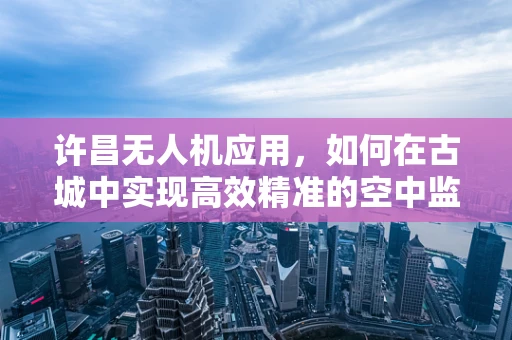 许昌无人机应用，如何在古城中实现高效精准的空中监测？