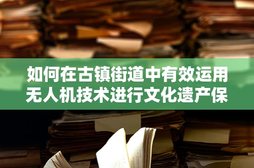 如何在古镇街道中有效运用无人机技术进行文化遗产保护与记录？